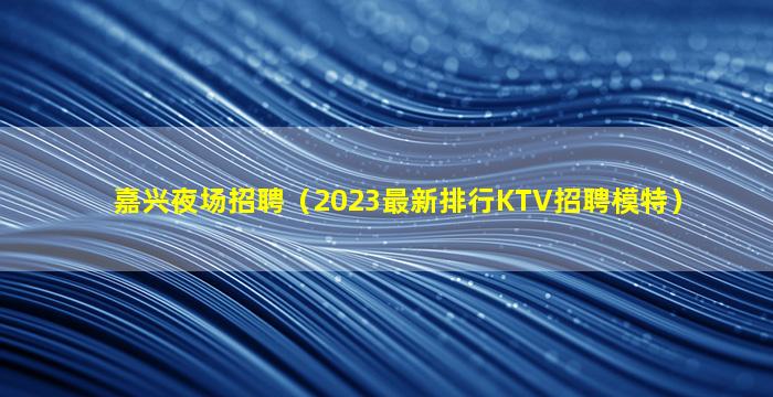 嘉兴夜场招聘（2023最新排行KTV招聘模特）